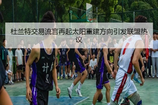 杜兰特交易流言再起太阳重建方向引发联盟热议